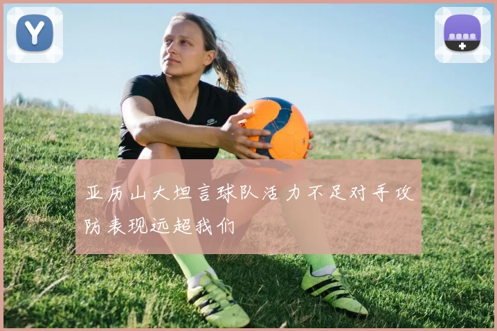 亚历山大坦言球队活力不足对手攻防表现远超我们
