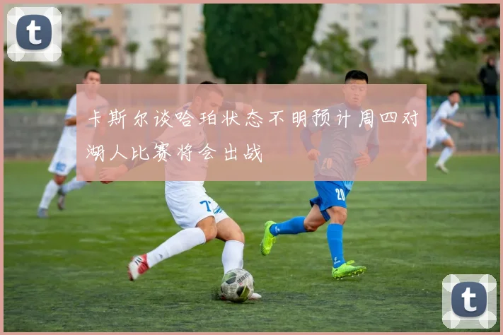 卡斯尔谈哈珀状态不明预计周四对湖人比赛将会出战