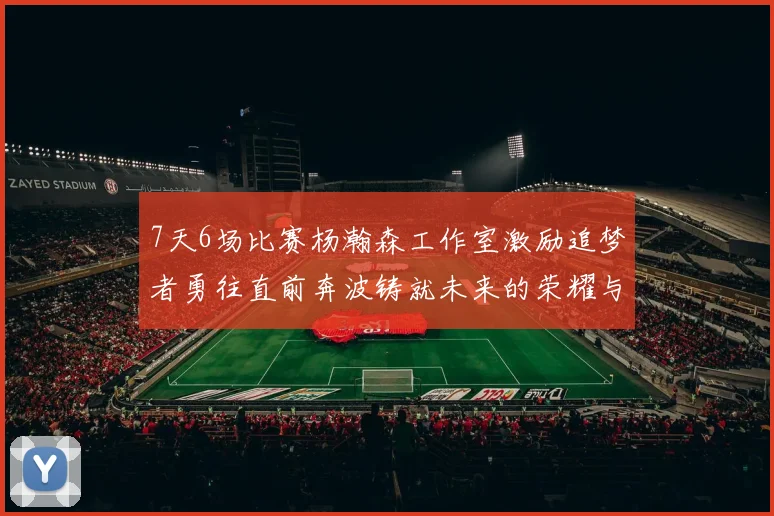 7天6场比赛杨瀚森工作室激励追梦者勇往直前奔波铸就未来的荣耀与成就