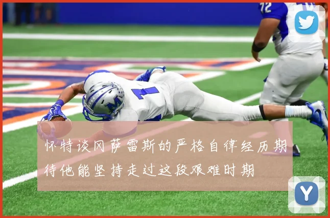 怀特谈冈萨雷斯的严格自律经历期待他能坚持走过这段艰难时期