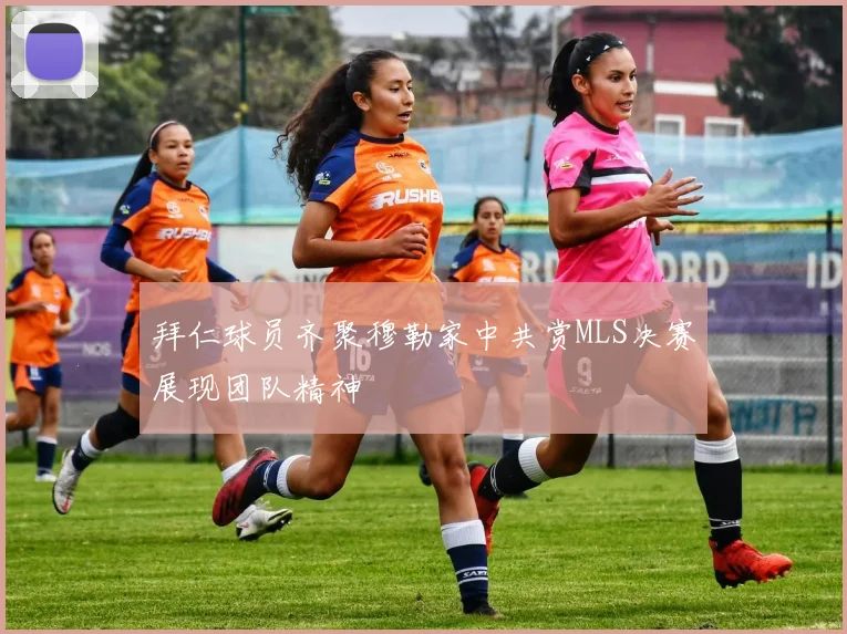 拜仁球员齐聚穆勒家中共赏MLS决赛展现团队精神