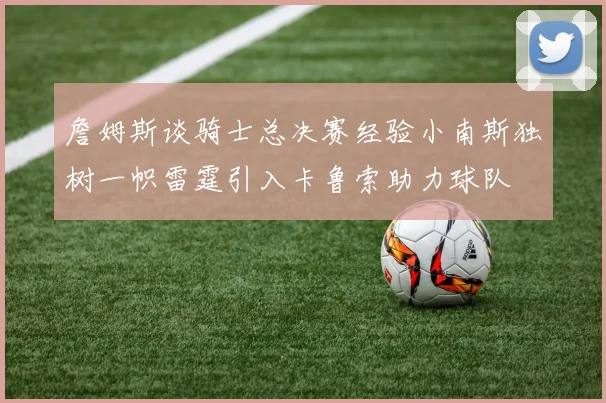 詹姆斯谈骑士总决赛经验小南斯独树一帜雷霆引入卡鲁索助力球队
