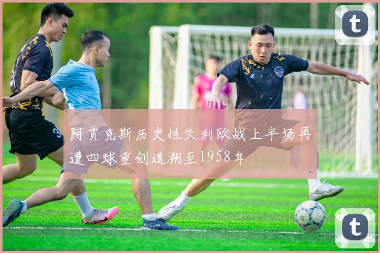 阿贾克斯历史性失利欧战上半场再遭四球重创追溯至1958年