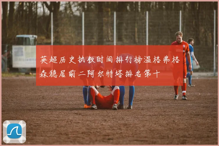 英超历史执教时间排行榜温格弗格森稳居前二阿尔特塔排名第十