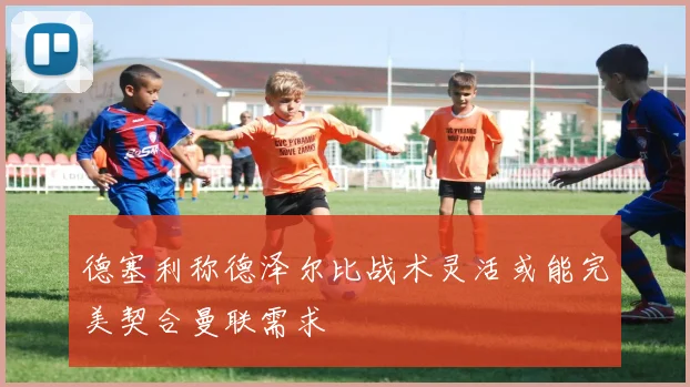德塞利称德泽尔比战术灵活或能完美契合曼联需求