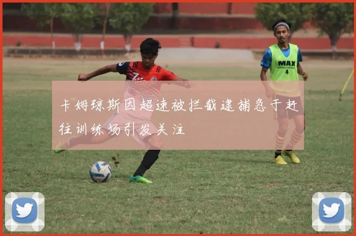 卡姆琼斯因超速被拦截逮捕急于赶往训练场引发关注