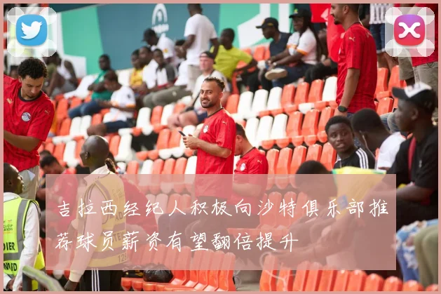 吉拉西经纪人积极向沙特俱乐部推荐球员薪资有望翻倍提升