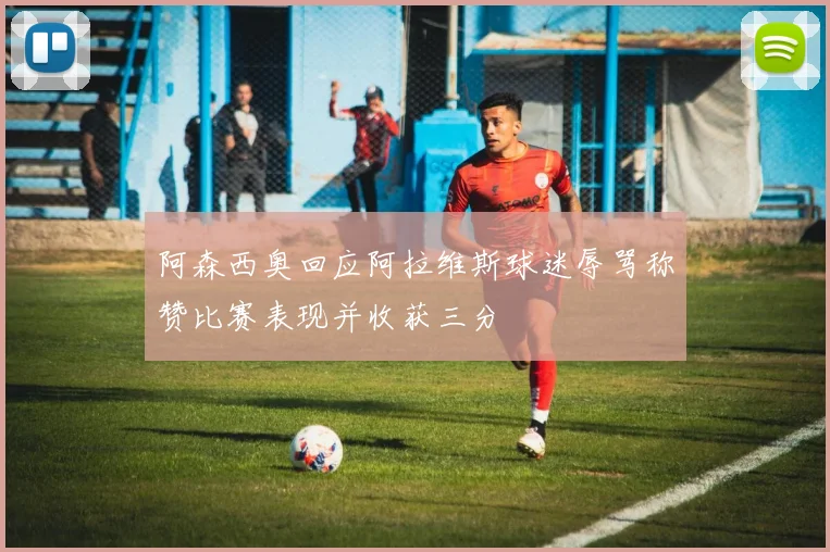 阿森西奥回应阿拉维斯球迷辱骂称赞比赛表现并收获三分