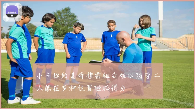 小卡称约基奇穆雷组合难以防守二人能在多种位置轻松得分