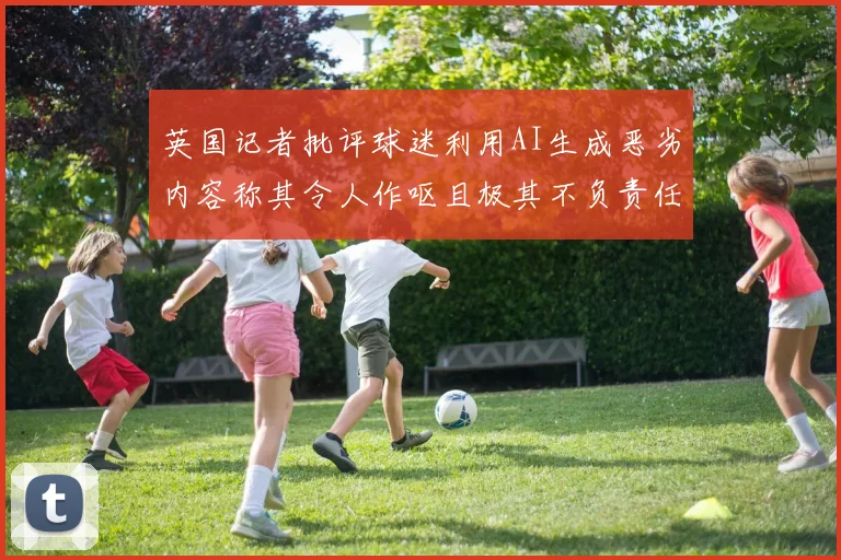 英国记者批评球迷利用AI生成恶劣内容称其令人作呕且极其不负责任
