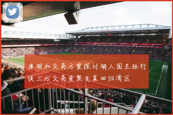 库明加交易方案探讨湖人国王独行侠三方交易重聚克莱回归湾区