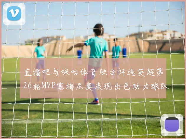 直播吧与咪咕体育联合评选英超第26轮MVP塞梅尼奥表现出色助力球队