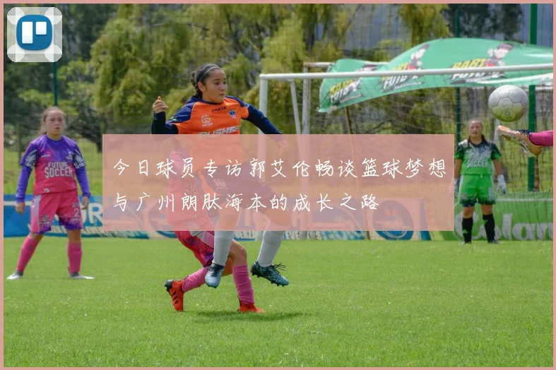 今日球员专访郭艾伦畅谈篮球梦想与广州朗肽海本的成长之路