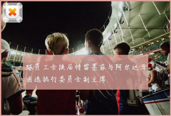 球员工会换届特雷墨菲与阿尔达马当选执行委员会副主席