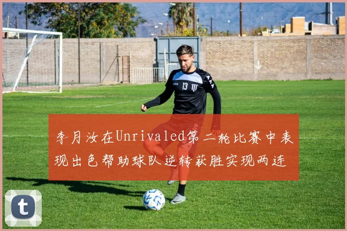 李月汝在Unrivaled第二轮比赛中表现出色帮助球队逆转获胜实现两连胜