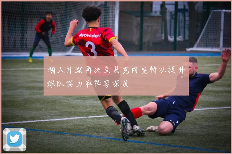 湖人计划再次交易克内克特以提升球队实力和阵容深度