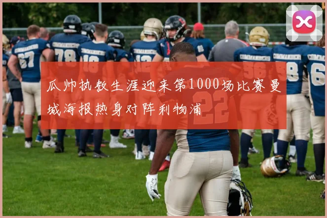 瓜帅执教生涯迎来第1000场比赛曼城海报热身对阵利物浦
