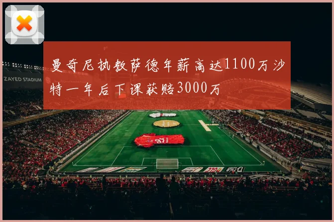 曼奇尼执教萨德年薪高达1100万沙特一年后下课获赔3000万