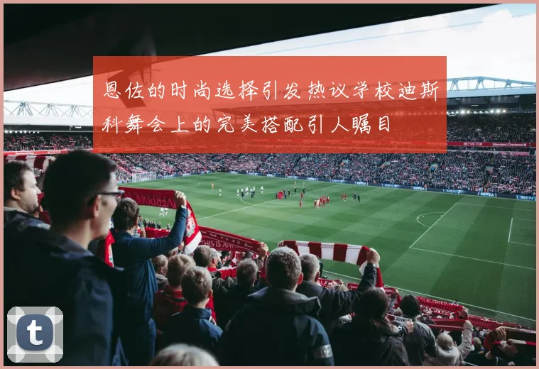 恩佐的时尚选择引发热议学校迪斯科舞会上的完美搭配引人瞩目