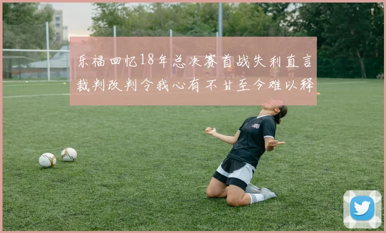 乐福回忆18年总决赛首战失利直言裁判改判令我心有不甘至今难以释怀