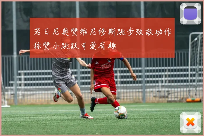 若日尼奥赞维尼修斯跳步致敬动作称赞小跳跃可爱有趣