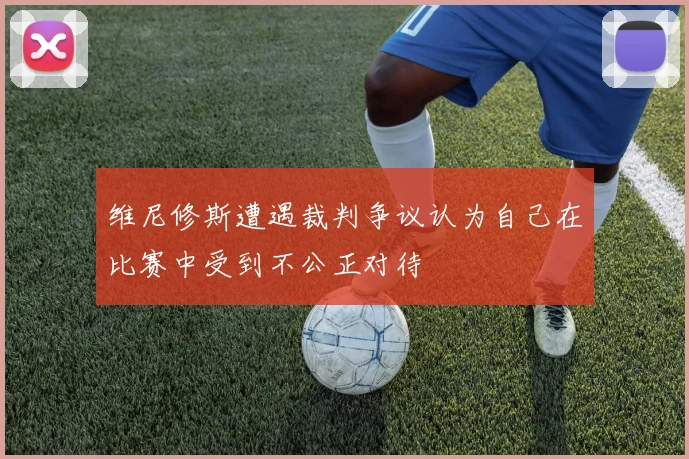 维尼修斯遭遇裁判争议认为自己在比赛中受到不公正对待