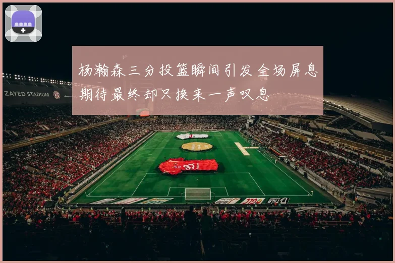 杨瀚森三分投篮瞬间引发全场屏息期待最终却只换来一声叹息