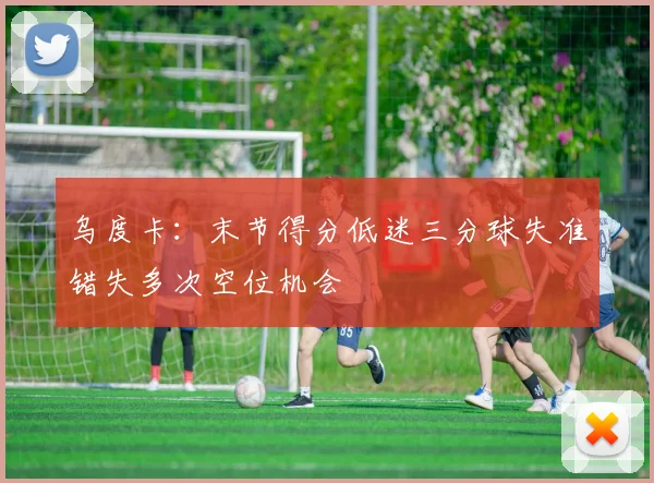 乌度卡：末节得分低迷三分球失准错失多次空位机会