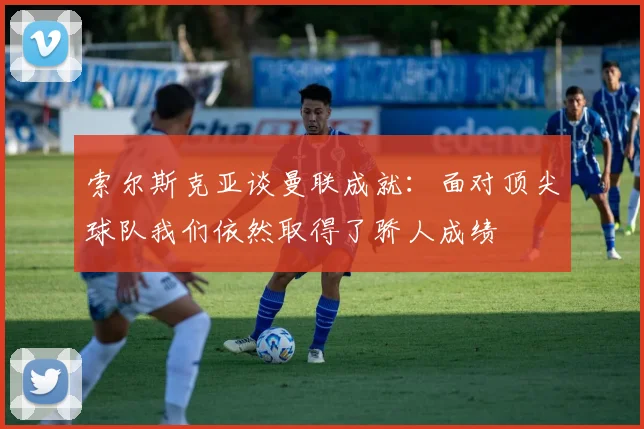 索尔斯克亚谈曼联成就：面对顶尖球队我们依然取得了骄人成绩