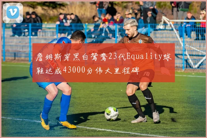 詹姆斯穿黑白鸳鸯23代Equality球鞋达成43000分伟大里程碑