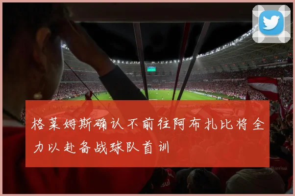 格莱姆斯确认不前往阿布扎比将全力以赴备战球队首训