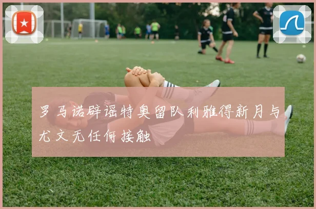 罗马诺辟谣特奥留队利雅得新月与尤文无任何接触