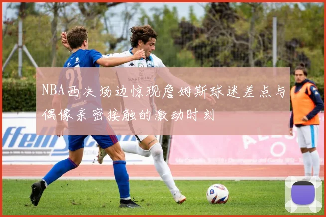 NBA西决场边惊现詹姆斯球迷差点与偶像亲密接触的激动时刻