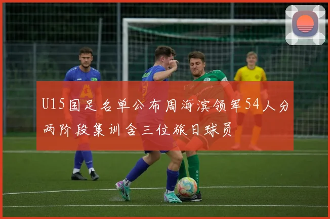 U15国足名单公布周海滨领军54人分两阶段集训含三位旅日球员