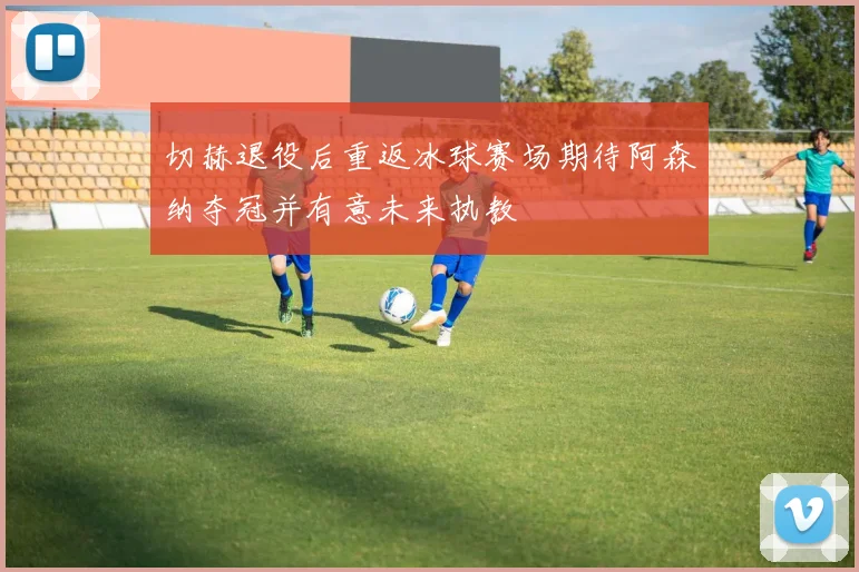 切赫退役后重返冰球赛场期待阿森纳夺冠并有意未来执教