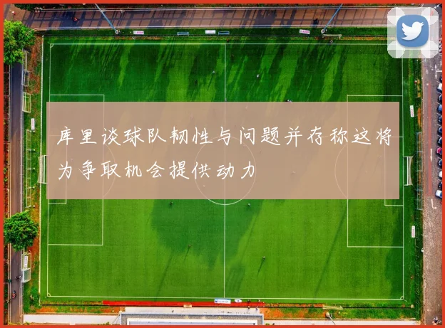 库里谈球队韧性与问题并存称这将为争取机会提供动力