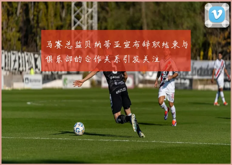 马赛总监贝纳蒂亚宣布辞职结束与俱乐部的合作关系引发关注