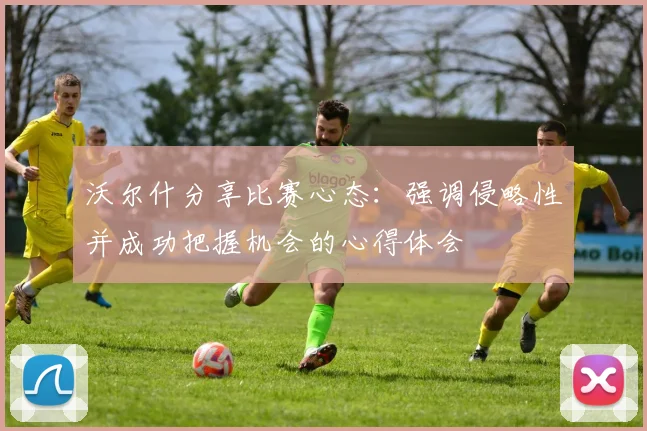 沃尔什分享比赛心态：强调侵略性并成功把握机会的心得体会