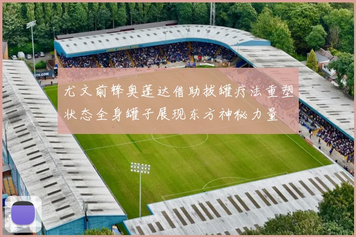 尤文前锋奥蓬达借助拔罐疗法重塑状态全身罐子展现东方神秘力量