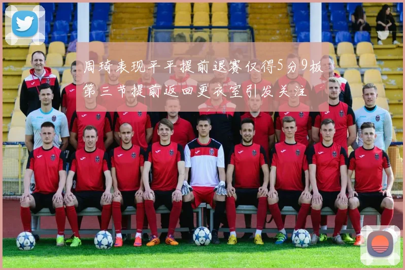 周琦表现平平提前退赛仅得5分9板第三节提前返回更衣室引发关注