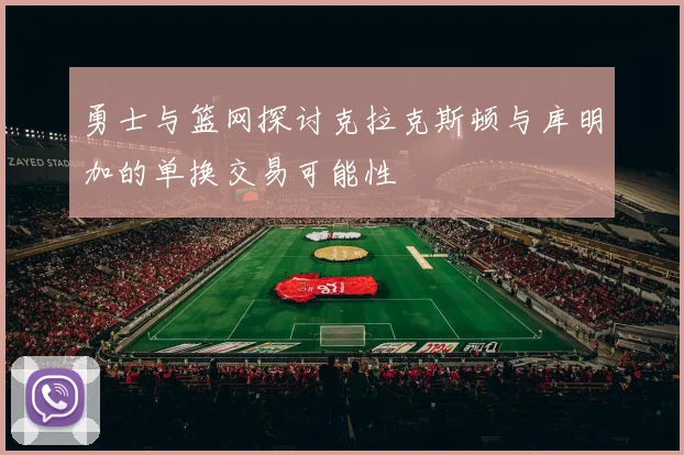 勇士与篮网探讨克拉克斯顿与库明加的单换交易可能性